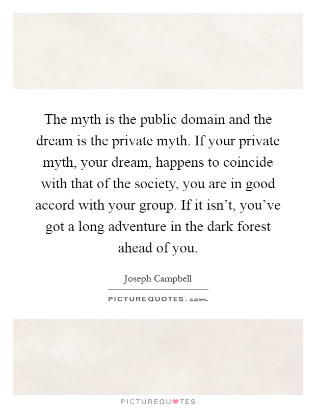 The myth is the public domain and the dream is the private myth. If your private myth, your dream, happens to coincide with that of the society, you are in good accord with your group. If it isn't, you've got a long adventure in the dark forest ahead of you Picture Quote #1