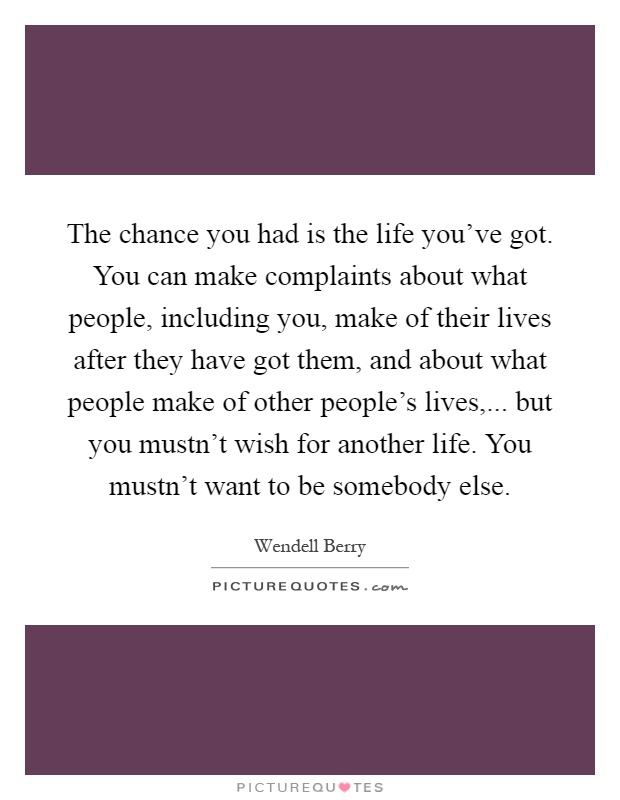The chance you had is the life you've got. You can make complaints about what people, including you, make of their lives after they have got them, and about what people make of other people's lives,... but you mustn't wish for another life. You mustn't want to be somebody else Picture Quote #1