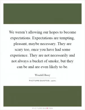 We weren’t allowing our hopes to become expectations. Expectations are tempting, pleasant, maybe necessary. They are scary too, once you have had some experience. They are not necessarily and not always a bucket of smoke, but they can be and are even likely to be Picture Quote #1
