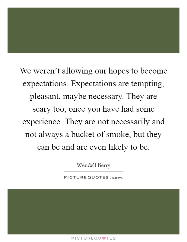 We weren't allowing our hopes to become expectations. Expectations are tempting, pleasant, maybe necessary. They are scary too, once you have had some experience. They are not necessarily and not always a bucket of smoke, but they can be and are even likely to be Picture Quote #1