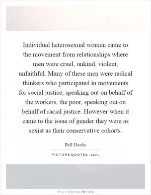 Individual heterosexual women came to the movement from relationships where men were cruel, unkind, violent, unfaithful. Many of these men were radical thinkers who participated in movements for social justice, speaking out on behalf of the workers, the poor, speaking out on behalf of racial justice. However when it came to the issue of gender they were as sexist as their conservative cohorts Picture Quote #1