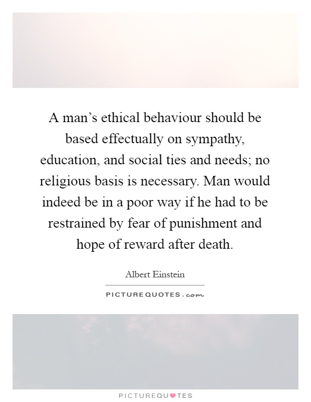 A man's ethical behaviour should be based effectually on sympathy, education, and social ties and needs; no religious basis is necessary. Man would indeed be in a poor way if he had to be restrained by fear of punishment and hope of reward after death Picture Quote #1
