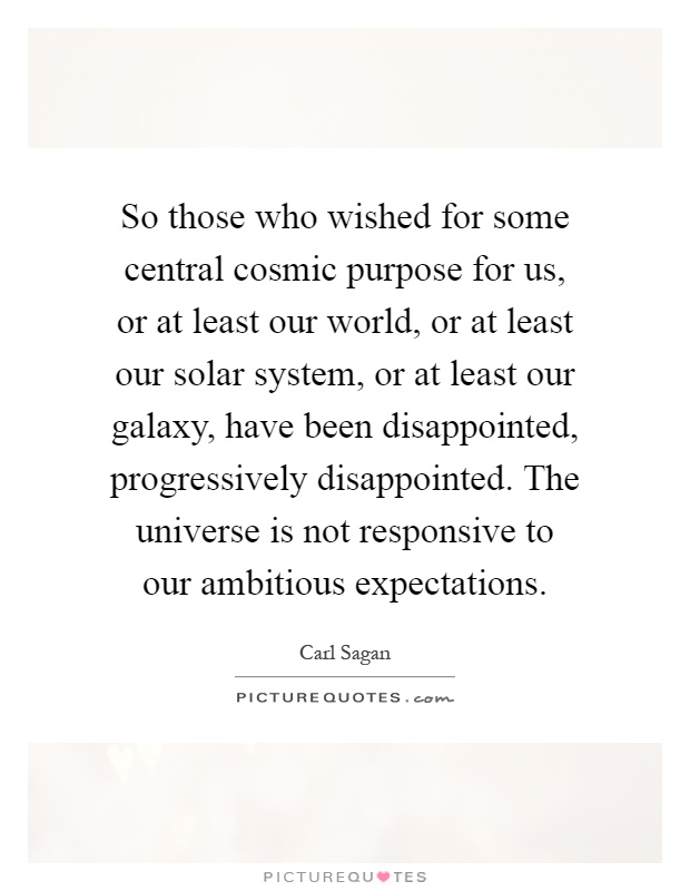 So those who wished for some central cosmic purpose for us, or at least our world, or at least our solar system, or at least our galaxy, have been disappointed, progressively disappointed. The universe is not responsive to our ambitious expectations Picture Quote #1