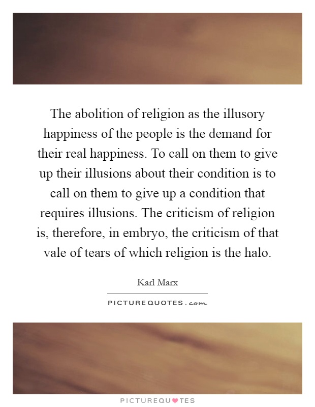 The abolition of religion as the illusory happiness of the people is the demand for their real happiness. To call on them to give up their illusions about their condition is to call on them to give up a condition that requires illusions. The criticism of religion is, therefore, in embryo, the criticism of that vale of tears of which religion is the halo Picture Quote #1