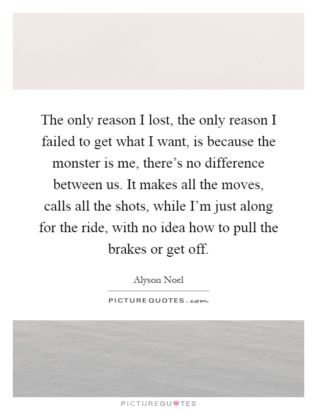 The only reason I lost, the only reason I failed to get what I want, is because the monster is me, there's no difference between us. It makes all the moves, calls all the shots, while I'm just along for the ride, with no idea how to pull the brakes or get off Picture Quote #1