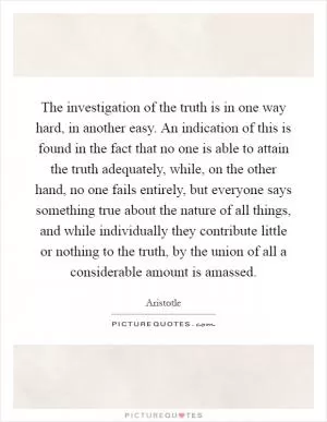 The investigation of the truth is in one way hard, in another easy. An indication of this is found in the fact that no one is able to attain the truth adequately, while, on the other hand, no one fails entirely, but everyone says something true about the nature of all things, and while individually they contribute little or nothing to the truth, by the union of all a considerable amount is amassed Picture Quote #1