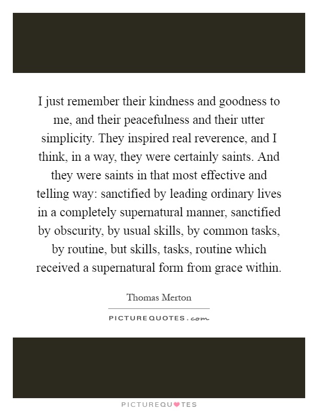 I just remember their kindness and goodness to me, and their peacefulness and their utter simplicity. They inspired real reverence, and I think, in a way, they were certainly saints. And they were saints in that most effective and telling way: sanctified by leading ordinary lives in a completely supernatural manner, sanctified by obscurity, by usual skills, by common tasks, by routine, but skills, tasks, routine which received a supernatural form from grace within Picture Quote #1