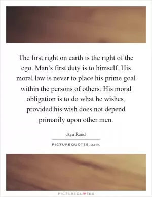 The first right on earth is the right of the ego. Man’s first duty is to himself. His moral law is never to place his prime goal within the persons of others. His moral obligation is to do what he wishes, provided his wish does not depend primarily upon other men Picture Quote #1