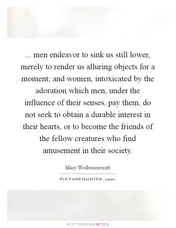 ... men endeavor to sink us still lower, merely to render us alluring objects for a moment; and women, intoxicated by the adoration which men, under the influence of their senses, pay them, do not seek to obtain a durable interest in their hearts, or to become the friends of the fellow creatures who find amusement in their society Picture Quote #1