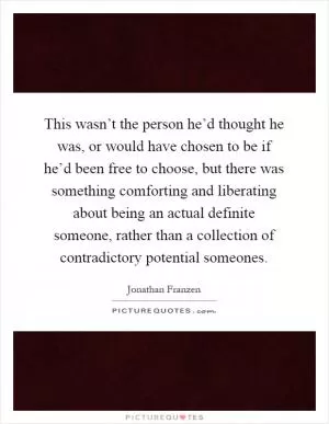 This wasn’t the person he’d thought he was, or would have chosen to be if he’d been free to choose, but there was something comforting and liberating about being an actual definite someone, rather than a collection of contradictory potential someones Picture Quote #1