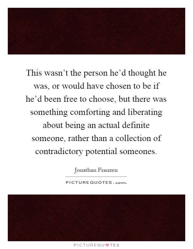 This wasn't the person he'd thought he was, or would have chosen to be if he'd been free to choose, but there was something comforting and liberating about being an actual definite someone, rather than a collection of contradictory potential someones Picture Quote #1