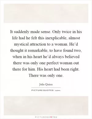 It suddenly made sense. Only twice in his life had he felt this inexplicable, almost mystical attraction to a woman. He’d thought it remarkable, to have found two, when in his heart he’d always believed there was only one perfect woman out there for him. His heart had been right. There was only one Picture Quote #1