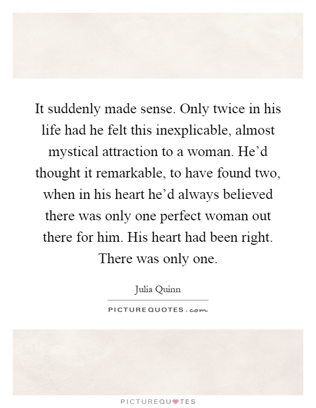 It suddenly made sense. Only twice in his life had he felt this inexplicable, almost mystical attraction to a woman. He'd thought it remarkable, to have found two, when in his heart he'd always believed there was only one perfect woman out there for him. His heart had been right. There was only one Picture Quote #1
