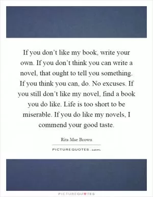 If you don’t like my book, write your own. If you don’t think you can write a novel, that ought to tell you something. If you think you can, do. No excuses. If you still don’t like my novel, find a book you do like. Life is too short to be miserable. If you do like my novels, I commend your good taste Picture Quote #1
