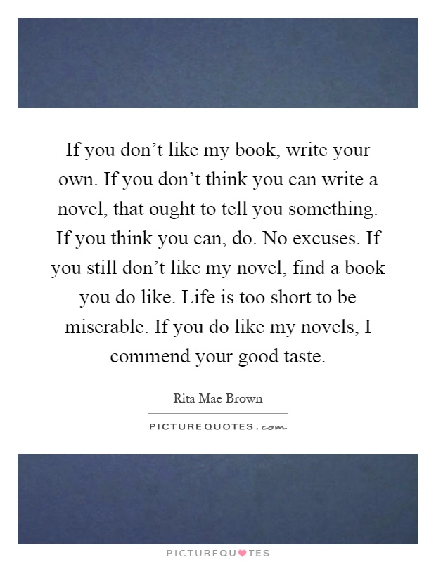 If you don't like my book, write your own. If you don't think you can write a novel, that ought to tell you something. If you think you can, do. No excuses. If you still don't like my novel, find a book you do like. Life is too short to be miserable. If you do like my novels, I commend your good taste Picture Quote #1
