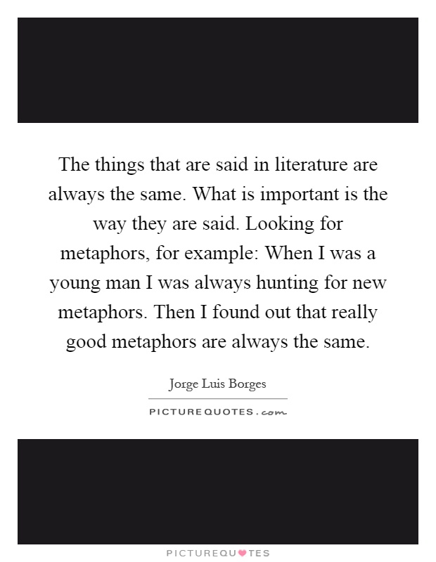 The things that are said in literature are always the same. What is important is the way they are said. Looking for metaphors, for example: When I was a young man I was always hunting for new metaphors. Then I found out that really good metaphors are always the same Picture Quote #1