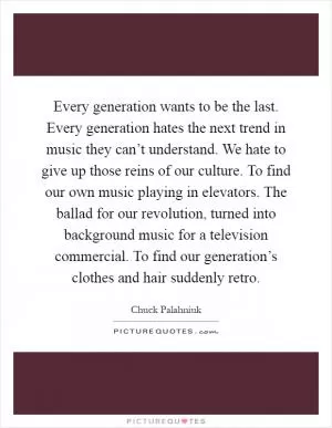 Every generation wants to be the last. Every generation hates the next trend in music they can’t understand. We hate to give up those reins of our culture. To find our own music playing in elevators. The ballad for our revolution, turned into background music for a television commercial. To find our generation’s clothes and hair suddenly retro Picture Quote #1