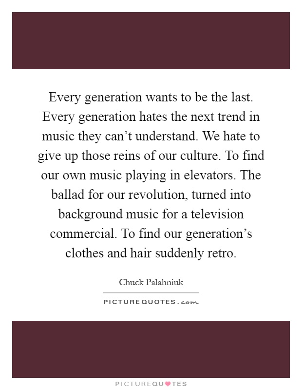Every generation wants to be the last. Every generation hates the next trend in music they can't understand. We hate to give up those reins of our culture. To find our own music playing in elevators. The ballad for our revolution, turned into background music for a television commercial. To find our generation's clothes and hair suddenly retro Picture Quote #1