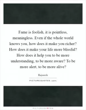 Fame is foolish, it is pointless, meaningless. Even if the whole world knows you, how does it make you richer? How does it make your life more blissful? How does it help you to be more understanding, to be more aware? To be more alert, to be more alive? Picture Quote #1