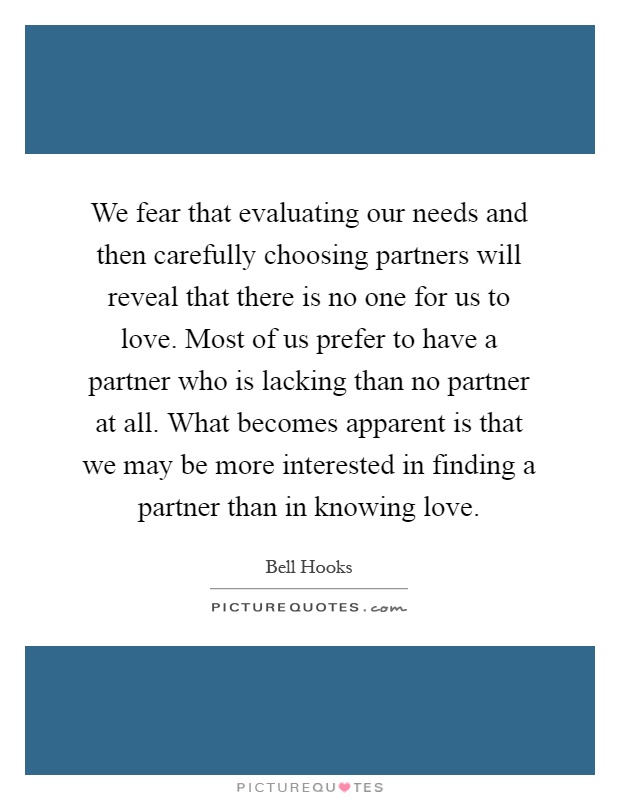 We fear that evaluating our needs and then carefully choosing partners will reveal that there is no one for us to love. Most of us prefer to have a partner who is lacking than no partner at all. What becomes apparent is that we may be more interested in finding a partner than in knowing love Picture Quote #1