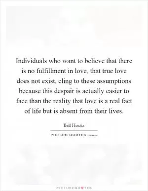 Individuals who want to believe that there is no fulfillment in love, that true love does not exist, cling to these assumptions because this despair is actually easier to face than the reality that love is a real fact of life but is absent from their lives Picture Quote #1