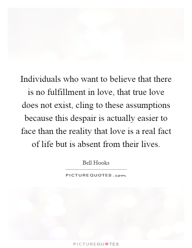 Individuals who want to believe that there is no fulfillment in love, that true love does not exist, cling to these assumptions because this despair is actually easier to face than the reality that love is a real fact of life but is absent from their lives Picture Quote #1