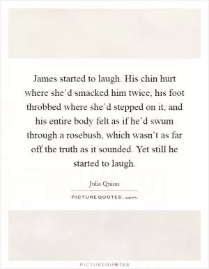 James started to laugh. His chin hurt where she’d smacked him twice, his foot throbbed where she’d stepped on it, and his entire body felt as if he’d swum through a rosebush, which wasn’t as far off the truth as it sounded. Yet still he started to laugh Picture Quote #1