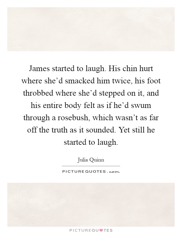 James started to laugh. His chin hurt where she'd smacked him twice, his foot throbbed where she'd stepped on it, and his entire body felt as if he'd swum through a rosebush, which wasn't as far off the truth as it sounded. Yet still he started to laugh Picture Quote #1