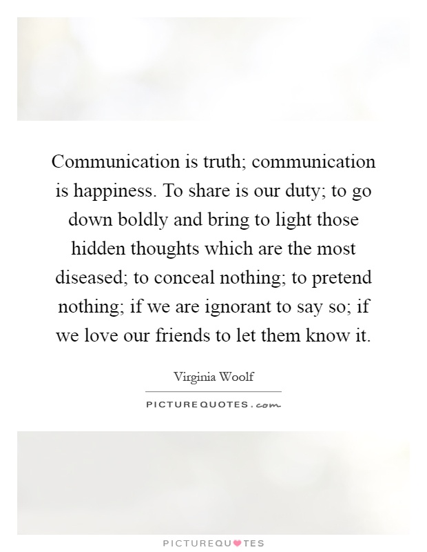 Communication is truth; communication is happiness. To share is our duty; to go down boldly and bring to light those hidden thoughts which are the most diseased; to conceal nothing; to pretend nothing; if we are ignorant to say so; if we love our friends to let them know it Picture Quote #1