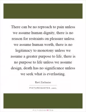 There can be no reproach to pain unless we assume human dignity, there is no reason for restraints on pleasure unless we assume human worth, there is no legitimacy to monotony unless we assume a greater purpose to life, there is no purpose to life unless we assume design, death has no significance unless we seek what is everlasting Picture Quote #1