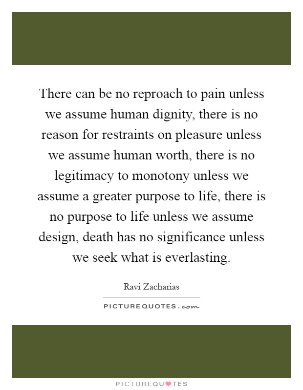 There can be no reproach to pain unless we assume human dignity, there is no reason for restraints on pleasure unless we assume human worth, there is no legitimacy to monotony unless we assume a greater purpose to life, there is no purpose to life unless we assume design, death has no significance unless we seek what is everlasting Picture Quote #1