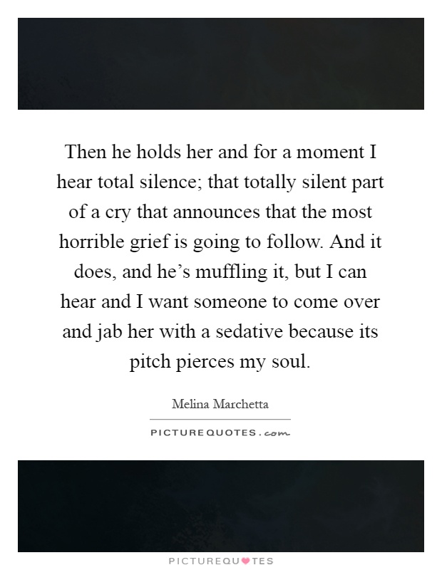 Then he holds her and for a moment I hear total silence; that totally silent part of a cry that announces that the most horrible grief is going to follow. And it does, and he's muffling it, but I can hear and I want someone to come over and jab her with a sedative because its pitch pierces my soul Picture Quote #1