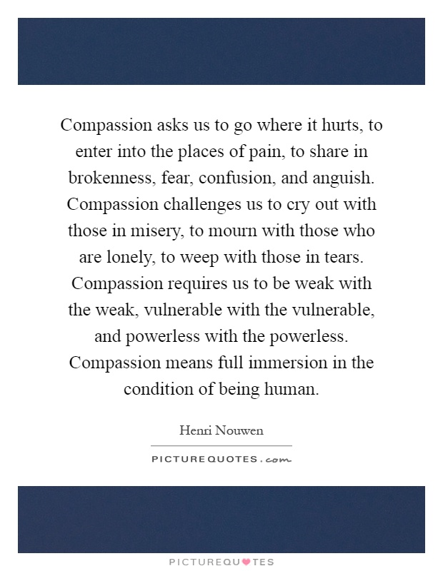 Compassion asks us to go where it hurts, to enter into the places of pain, to share in brokenness, fear, confusion, and anguish. Compassion challenges us to cry out with those in misery, to mourn with those who are lonely, to weep with those in tears. Compassion requires us to be weak with the weak, vulnerable with the vulnerable, and powerless with the powerless. Compassion means full immersion in the condition of being human Picture Quote #1