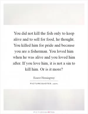 You did not kill the fish only to keep alive and to sell for food, he thought. You killed him for pride and because you are a fisherman. You loved him when he was alive and you loved him after. If you love him, it is not a sin to kill him. Or is it more? Picture Quote #1