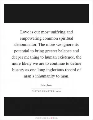 Love is our most unifying and empowering common spiritual denominator. The more we ignore its potential to bring greater balance and deeper meaning to human existence, the more likely we are to continue to define history as one long inglorious record of man’s inhumanity to man Picture Quote #1