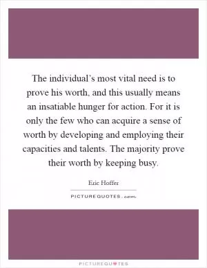 The individual’s most vital need is to prove his worth, and this usually means an insatiable hunger for action. For it is only the few who can acquire a sense of worth by developing and employing their capacities and talents. The majority prove their worth by keeping busy Picture Quote #1