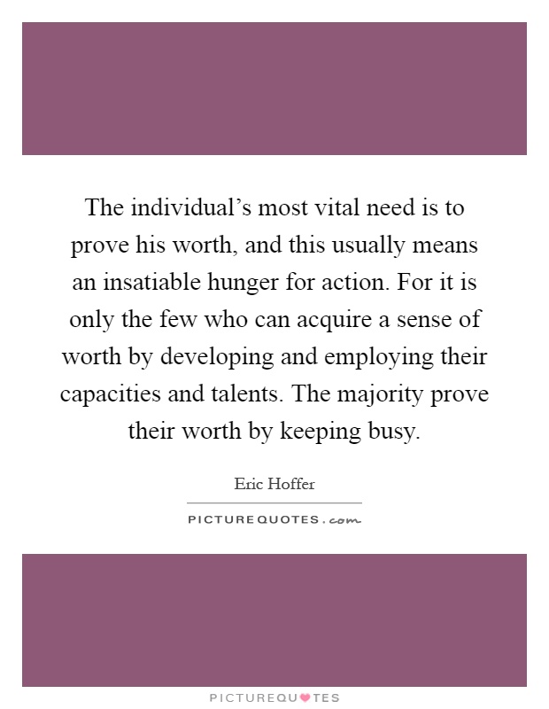 The individual's most vital need is to prove his worth, and this usually means an insatiable hunger for action. For it is only the few who can acquire a sense of worth by developing and employing their capacities and talents. The majority prove their worth by keeping busy Picture Quote #1