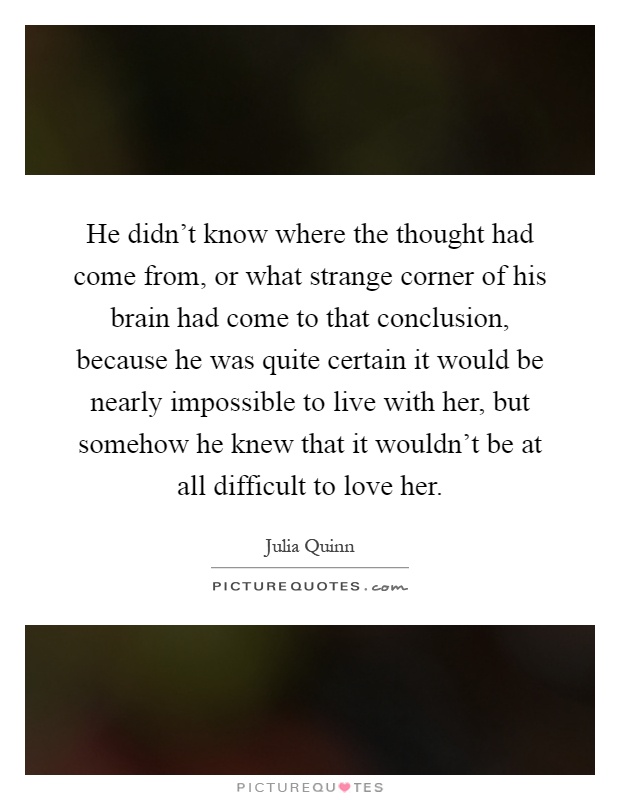 He didn't know where the thought had come from, or what strange corner of his brain had come to that conclusion, because he was quite certain it would be nearly impossible to live with her, but somehow he knew that it wouldn't be at all difficult to love her Picture Quote #1