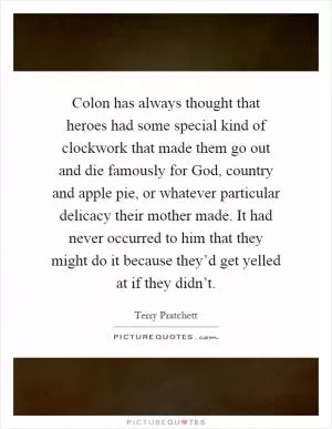 Colon has always thought that heroes had some special kind of clockwork that made them go out and die famously for God, country and apple pie, or whatever particular delicacy their mother made. It had never occurred to him that they might do it because they’d get yelled at if they didn’t Picture Quote #1
