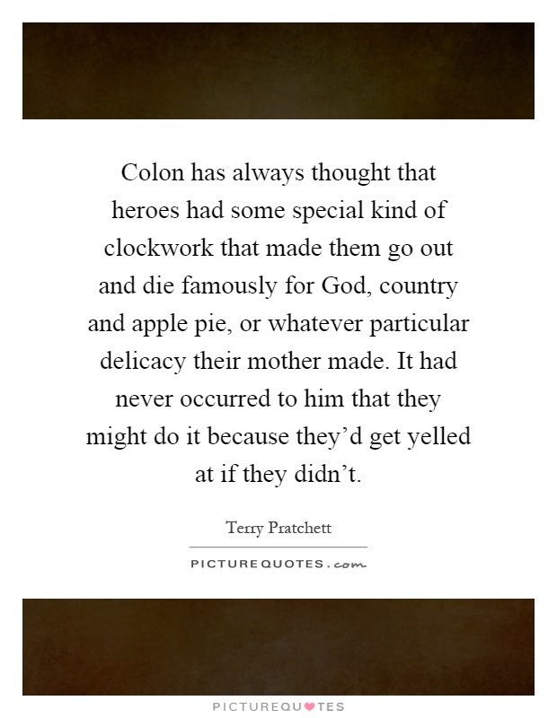 Colon has always thought that heroes had some special kind of clockwork that made them go out and die famously for God, country and apple pie, or whatever particular delicacy their mother made. It had never occurred to him that they might do it because they'd get yelled at if they didn't Picture Quote #1