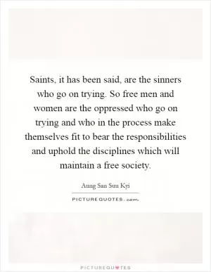Saints, it has been said, are the sinners who go on trying. So free men and women are the oppressed who go on trying and who in the process make themselves fit to bear the responsibilities and uphold the disciplines which will maintain a free society Picture Quote #1