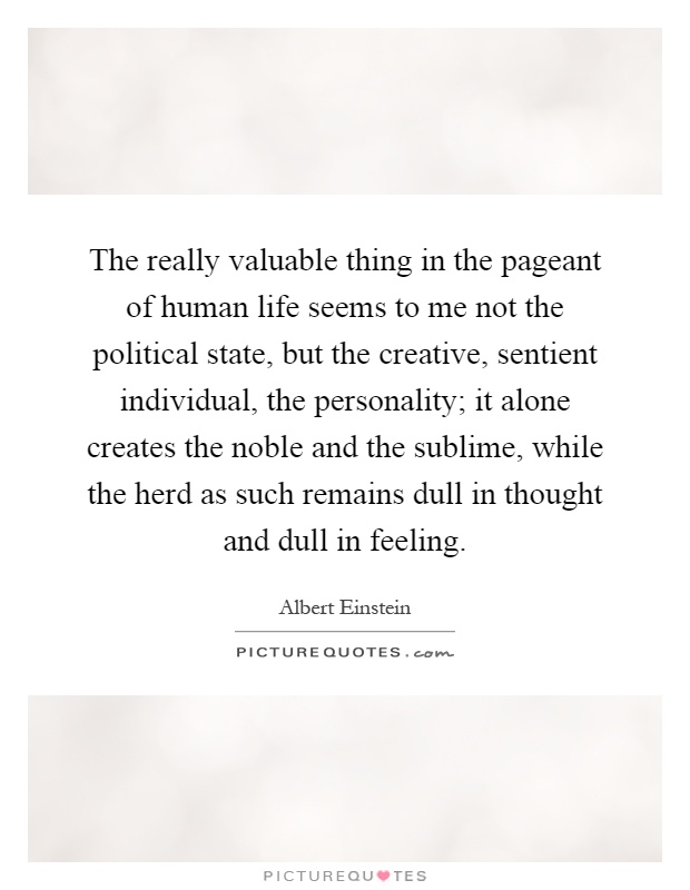 The really valuable thing in the pageant of human life seems to me not the political state, but the creative, sentient individual, the personality; it alone creates the noble and the sublime, while the herd as such remains dull in thought and dull in feeling Picture Quote #1