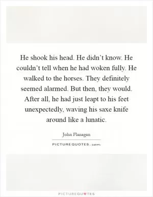 He shook his head. He didn’t know. He couldn’t tell when he had woken fully. He walked to the horses. They definitely seemed alarmed. But then, they would. After all, he had just leapt to his feet unexpectedly, waving his saxe knife around like a lunatic Picture Quote #1