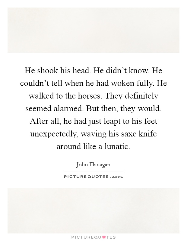 He shook his head. He didn't know. He couldn't tell when he had woken fully. He walked to the horses. They definitely seemed alarmed. But then, they would. After all, he had just leapt to his feet unexpectedly, waving his saxe knife around like a lunatic Picture Quote #1
