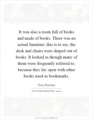 It was also a room full of books and made of books. There was no actual furniture; this is to say, the desk and chairs were shaped out of books. It looked as though many of them were frequently referred to, because they lay open with other books used as bookmarks Picture Quote #1