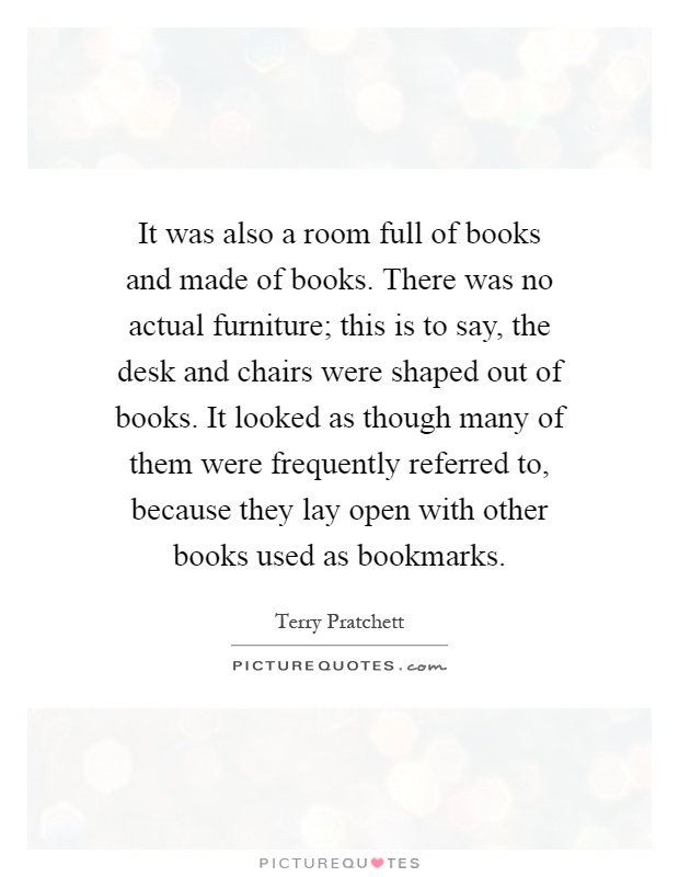 It was also a room full of books and made of books. There was no actual furniture; this is to say, the desk and chairs were shaped out of books. It looked as though many of them were frequently referred to, because they lay open with other books used as bookmarks Picture Quote #1