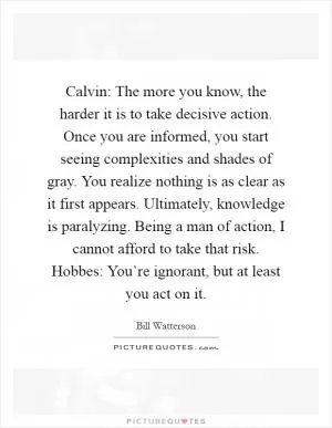 Calvin: The more you know, the harder it is to take decisive action. Once you are informed, you start seeing complexities and shades of gray. You realize nothing is as clear as it first appears. Ultimately, knowledge is paralyzing. Being a man of action, I cannot afford to take that risk. Hobbes: You’re ignorant, but at least you act on it Picture Quote #1
