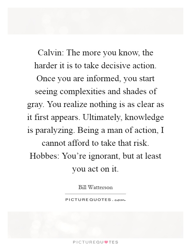 Calvin: The more you know, the harder it is to take decisive action. Once you are informed, you start seeing complexities and shades of gray. You realize nothing is as clear as it first appears. Ultimately, knowledge is paralyzing. Being a man of action, I cannot afford to take that risk. Hobbes: You're ignorant, but at least you act on it Picture Quote #1