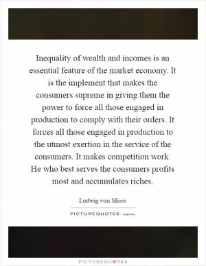 Inequality of wealth and incomes is an essential feature of the market economy. It is the implement that makes the consumers supreme in giving them the power to force all those engaged in production to comply with their orders. It forces all those engaged in production to the utmost exertion in the service of the consumers. It makes competition work. He who best serves the consumers profits most and accumulates riches Picture Quote #1