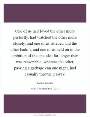 One of us had loved the other more perfectly, had watched the other more closely, and one of us listened and the other hadn’t, and one of us held on to the ambition of the one idea far longer than was reasonable, whereas the other, passing a garbage can one night, had casually thrown it away Picture Quote #1